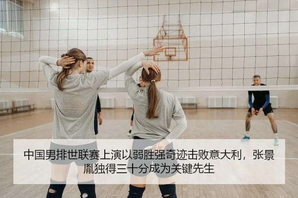 中国男排世联赛上演以弱胜强奇迹击败意大利，张景胤独得三十分成为关键先生